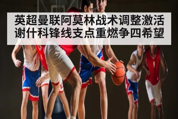 英超曼联阿莫林战术调整激活谢什科锋线支点重燃争四希望