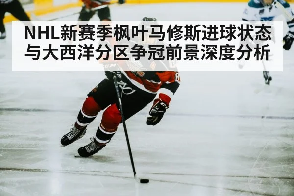 NHL新赛季枫叶马修斯进球状态与大西洋分区争冠前景深度分析